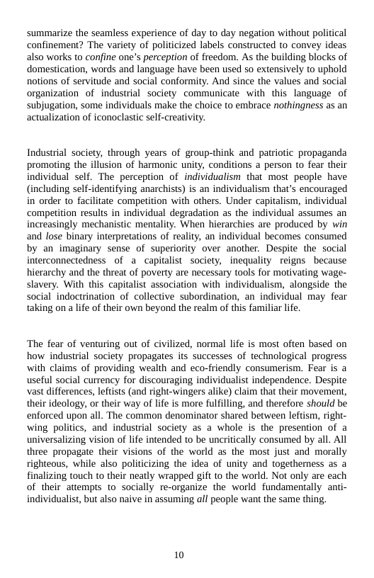 summarize the seamless experience of day to day negation without political confinement? The variety of politicized labels constructed to convey ideas also works to confine one’s perception of freedom. As the building blocks of domestication, words and language have been used 5o extensively to uphold notions of servitude and social conformity. And since the values and social organization of industrial society communicate with this language of subjugation, some individuals make the choice to embrace nothingness as an actualization of iconoclastic self-creati  Industrial society, through years of group-think and patriotic propaganda promoting the illusion of harmonic unity, conditions a person to fear their ndividual self. The perception of individualism that most people have (including self-identifying anarchists) is an individualism that’s encouraged in order to facilitate competition with others. Under capitalism, individual ‘competition results in individual degradation as the individual assumes an increasingly mechanistic mentality. When hierarchies are produced by win and lose binary interpretations of reality, an individual becomes consumed by an imaginary sense of superiority over another. Despite the social interconnectedness of a capitalist society, inequality reigns because hierarchy and the threat of poverty are necessary tools for motivating wage- slavery. With this capitalist association with individualism, alongside the social indoctrination of collective subordination, an individual may fear taking on a life of their own beyond the realm of this familiar life  The fear of venturing out of civilized, normal life is most often based on how industrial society propagates its successes of technological progress with claims of providing wealth and eco-friendly consumerism. Fear is a useful social currency for discouraging individualist independence. Despite vast differences, leftists (and right-wingers alike) claim that their movement, their ideology, or their way of life is more fulfilling, and therefore should be enforced upon all. The common denominator shared between leftism, right- wing politics, and industrial society as a whole is the presention of a universalizing vision of life intended to be uncritically consumed by all. All three propagate their visions of the world as the most just and morally righteous, while also politicizing the idea of unity and togetherness as a finalizing touch to their neatly wrapped gift to the world. Not only are each of their attempts to socially re-organize the world fundamentally anti- individualist, but also naive in assuming all people want the same thing.  10 